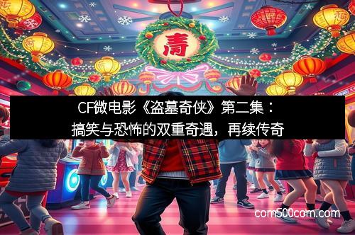 CF微电影《盗墓奇侠》第二集：搞笑与恐怖的双重奇遇，再续传奇